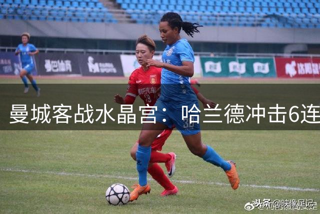 曼城客战水晶宫：哈兰德冲击6连斩 蓝月军团志在延续客场不败
