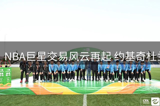 NBA巨星交易风云再起 约基奇杜兰特处境堪忧